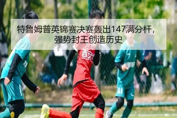 特鲁姆普英锦赛决赛轰出147满分杆，强势封王创造历史