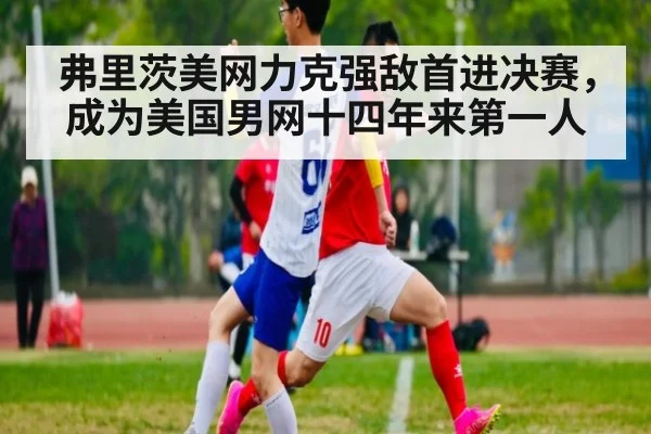 弗里茨美网力克强敌首进决赛,成为美国男网十四年来第一人